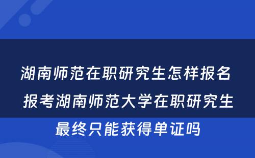 湖南师范在职研究生怎样报名 报考湖南师范大学在职研究生最终只能获得单证吗