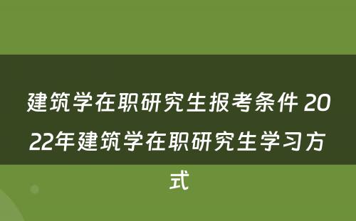 建筑学在职研究生报考条件 2022年建筑学在职研究生学习方式