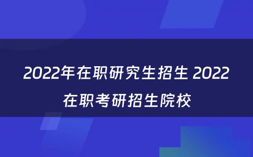 2022年在职研究生招生 2022在职考研招生院校