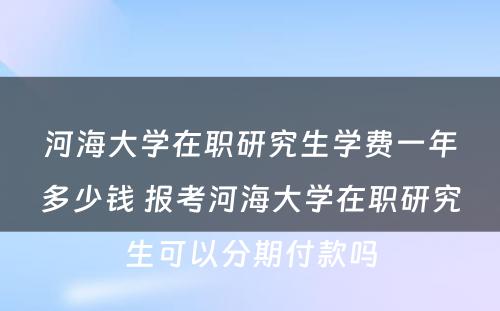 河海大学在职研究生学费一年多少钱 报考河海大学在职研究生可以分期付款吗