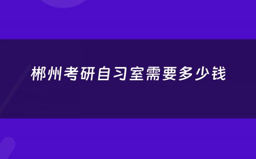 郴州考研自习室需要多少钱