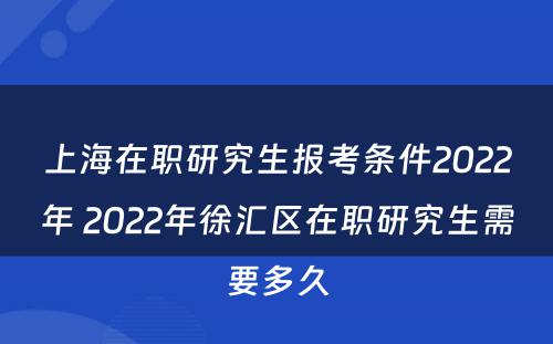 上海在职研究生报考条件2022年 2022年徐汇区在职研究生需要多久