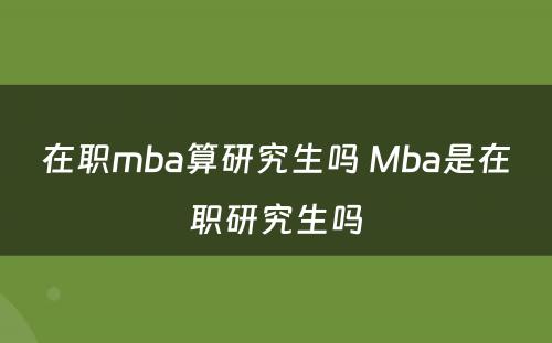 在职mba算研究生吗 Mba是在职研究生吗