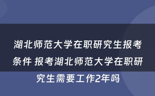 湖北师范大学在职研究生报考条件 报考湖北师范大学在职研究生需要工作2年吗