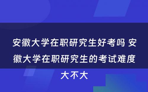 安徽大学在职研究生好考吗 安徽大学在职研究生的考试难度大不大