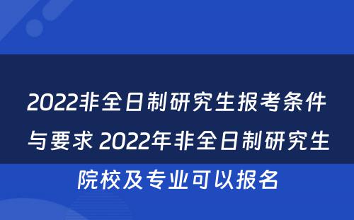 2022非全日制研究生报考条件与要求 2022年非全日制研究生院校及专业可以报名