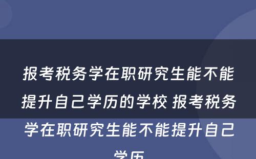 报考税务学在职研究生能不能提升自己学历的学校 报考税务学在职研究生能不能提升自己学历