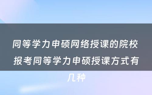 同等学力申硕网络授课的院校 报考同等学力申硕授课方式有几种