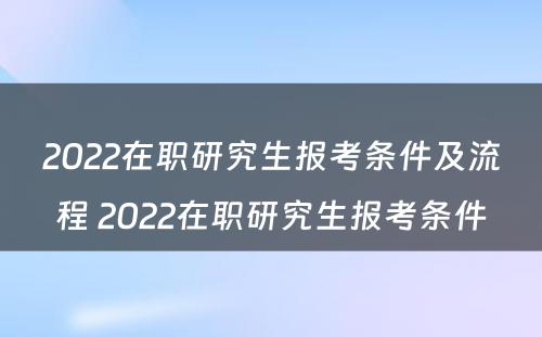 2022在职研究生报考条件及流程 2022在职研究生报考条件