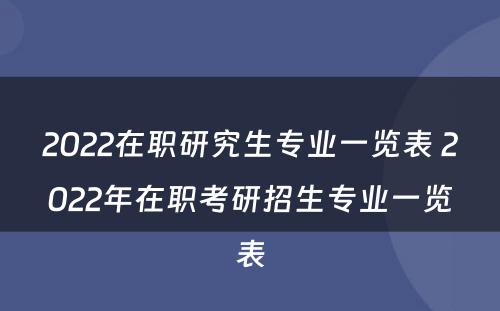 2022在职研究生专业一览表 2022年在职考研招生专业一览表