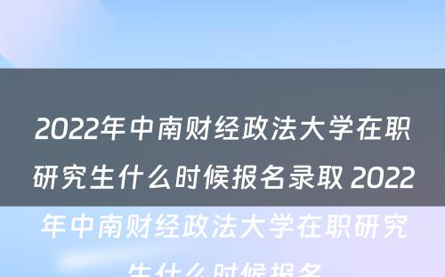 2022年中南财经政法大学在职研究生什么时候报名录取 2022年中南财经政法大学在职研究生什么时候报名