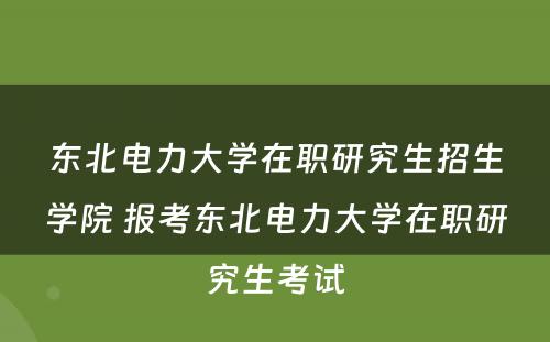 东北电力大学在职研究生招生学院 报考东北电力大学在职研究生考试