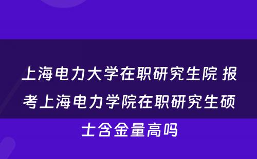 上海电力大学在职研究生院 报考上海电力学院在职研究生硕士含金量高吗