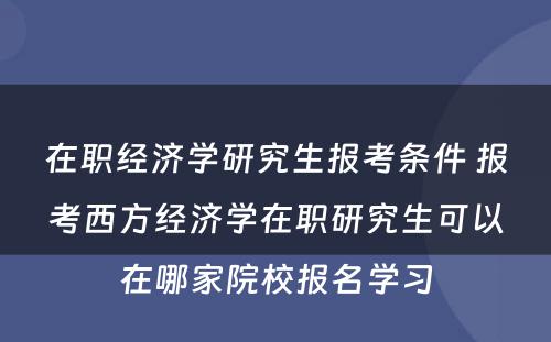 在职经济学研究生报考条件 报考西方经济学在职研究生可以在哪家院校报名学习