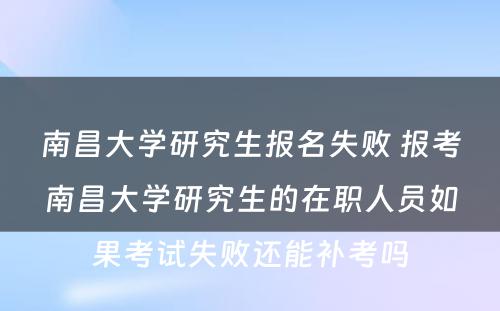 南昌大学研究生报名失败 报考南昌大学研究生的在职人员如果考试失败还能补考吗