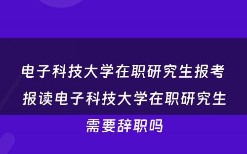 电子科技大学在职研究生报考 报读电子科技大学在职研究生需要辞职吗