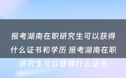 报考湖南在职研究生可以获得什么证书和学历 报考湖南在职研究生可以获得什么证书