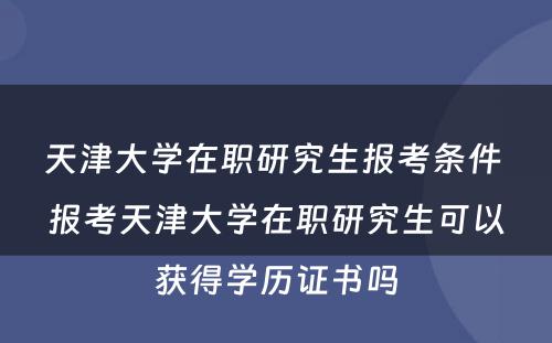 天津大学在职研究生报考条件 报考天津大学在职研究生可以获得学历证书吗