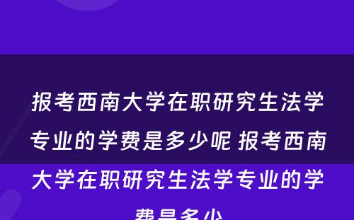 报考西南大学在职研究生法学专业的学费是多少呢 报考西南大学在职研究生法学专业的学费是多少