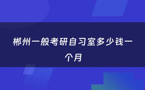 郴州一般考研自习室多少钱一个月