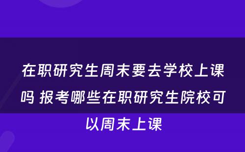 在职研究生周末要去学校上课吗 报考哪些在职研究生院校可以周末上课