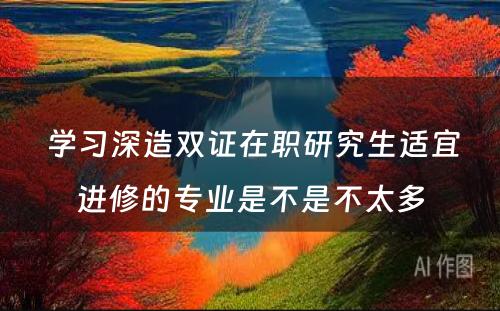  学习深造双证在职研究生适宜进修的专业是不是不太多