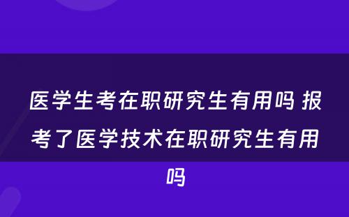 医学生考在职研究生有用吗 报考了医学技术在职研究生有用吗