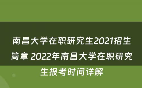南昌大学在职研究生2021招生简章 2022年南昌大学在职研究生报考时间详解
