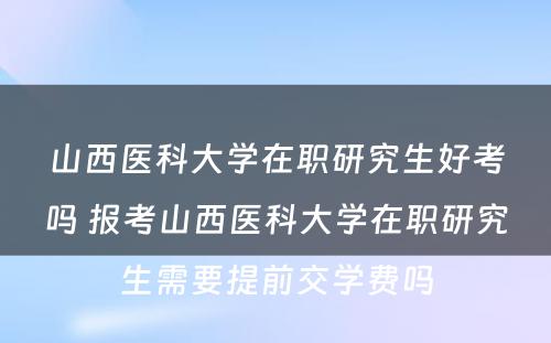 山西医科大学在职研究生好考吗 报考山西医科大学在职研究生需要提前交学费吗