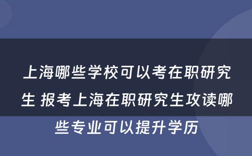 上海哪些学校可以考在职研究生 报考上海在职研究生攻读哪些专业可以提升学历