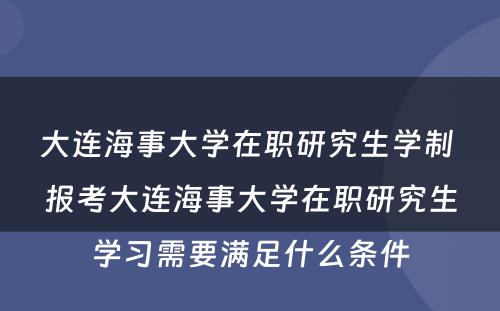 大连海事大学在职研究生学制 报考大连海事大学在职研究生学习需要满足什么条件