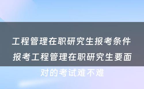 工程管理在职研究生报考条件 报考工程管理在职研究生要面对的考试难不难