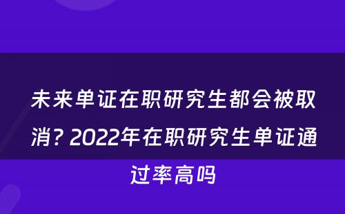 未来单证在职研究生都会被取消? 2022年在职研究生单证通过率高吗