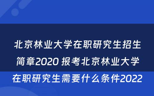 北京林业大学在职研究生招生简章2020 报考北京林业大学在职研究生需要什么条件2022