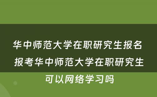 华中师范大学在职研究生报名 报考华中师范大学在职研究生可以网络学习吗