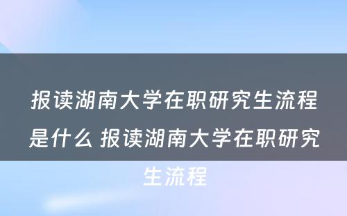 报读湖南大学在职研究生流程是什么 报读湖南大学在职研究生流程