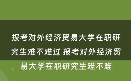 报考对外经济贸易大学在职研究生难不难过 报考对外经济贸易大学在职研究生难不难