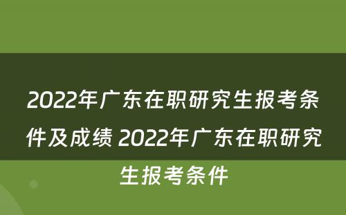 2022年广东在职研究生报考条件及成绩 2022年广东在职研究生报考条件