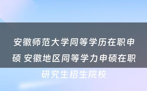 安徽师范大学同等学历在职申硕 安徽地区同等学力申硕在职研究生招生院校