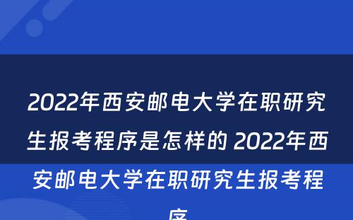 2022年西安邮电大学在职研究生报考程序是怎样的 2022年西安邮电大学在职研究生报考程序