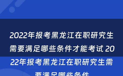 2022年报考黑龙江在职研究生需要满足哪些条件才能考试 2022年报考黑龙江在职研究生需要满足哪些条件