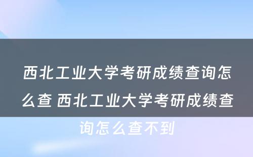 西北工业大学考研成绩查询怎么查 西北工业大学考研成绩查询怎么查不到