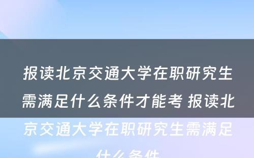 报读北京交通大学在职研究生需满足什么条件才能考 报读北京交通大学在职研究生需满足什么条件