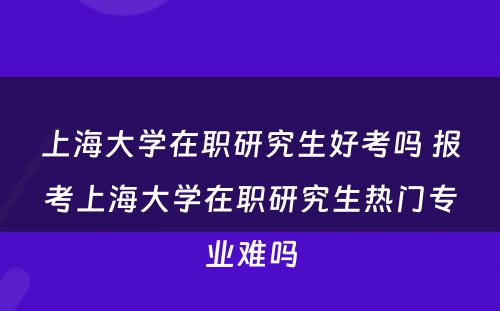 上海大学在职研究生好考吗 报考上海大学在职研究生热门专业难吗