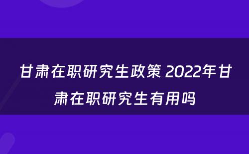 甘肃在职研究生政策 2022年甘肃在职研究生有用吗