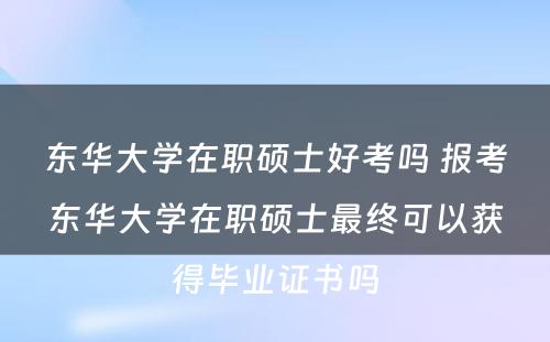 东华大学在职硕士好考吗 报考东华大学在职硕士最终可以获得毕业证书吗