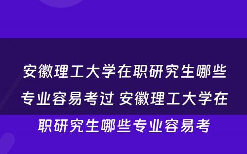 安徽理工大学在职研究生哪些专业容易考过 安徽理工大学在职研究生哪些专业容易考