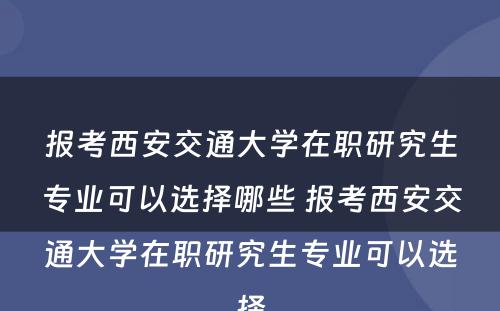 报考西安交通大学在职研究生专业可以选择哪些 报考西安交通大学在职研究生专业可以选择