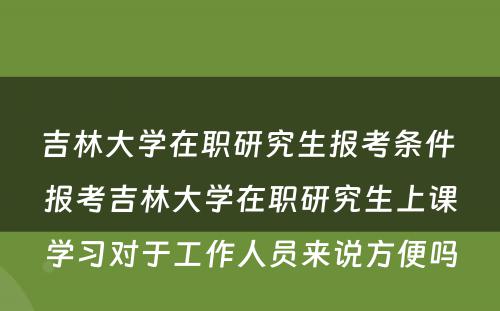 吉林大学在职研究生报考条件 报考吉林大学在职研究生上课学习对于工作人员来说方便吗