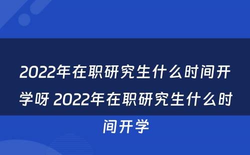 2022年在职研究生什么时间开学呀 2022年在职研究生什么时间开学